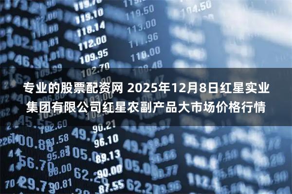 专业的股票配资网 2025年12月8日红星实业集团有限公司红星农副产品大市场价格行情