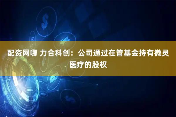 配资网哪 力合科创：公司通过在管基金持有微灵医疗的股权