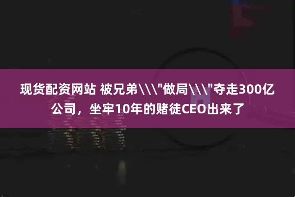 现货配资网站 被兄弟\＂做局\＂夺走300亿公司，坐牢10年的赌徒CEO出来了