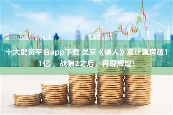 十大配资平台app下载 吴京《镖人》累计票房破11亿 ，战狼2之后，再现辉煌！