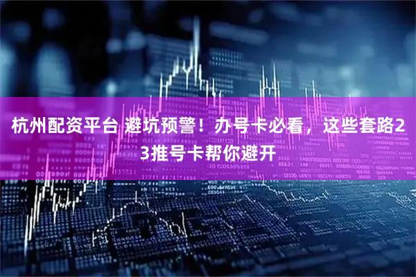 杭州配资平台 避坑预警！办号卡必看，这些套路23推号卡帮你避开