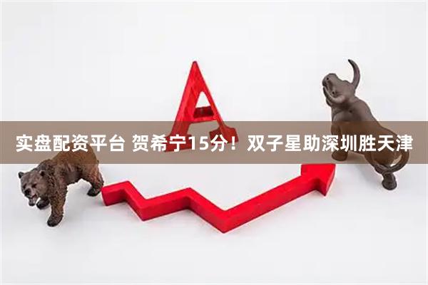 实盘配资平台 贺希宁15分！双子星助深圳胜天津