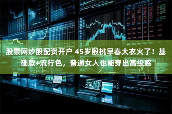 股票网炒股配资开户 45岁殷桃早春大衣火了！基础款+流行色，普通女人也能穿出高级感