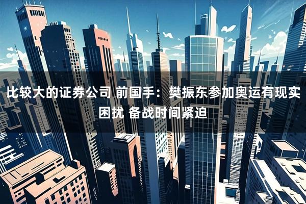 比较大的证券公司 前国手：樊振东参加奥运有现实困扰 备战时间紧迫