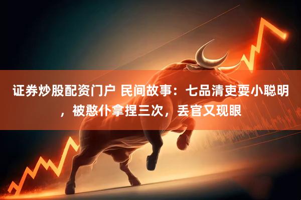 证券炒股配资门户 民间故事：七品清吏耍小聪明，被憨仆拿捏三次，丢官又现眼