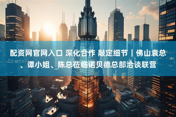 配资网官网入口 深化合作 敲定细节｜佛山袁总、谭小姐、陈总莅临诺贝德总部洽谈联营