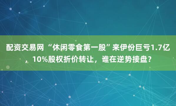 配资交易网 “休闲零食第一股”来伊份巨亏1.7亿，10%股权折价转让，谁在逆势接盘？