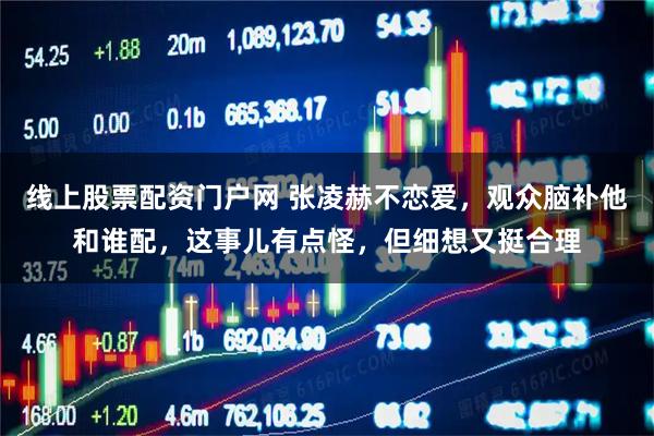 线上股票配资门户网 张凌赫不恋爱，观众脑补他和谁配，这事儿有点怪，但细想又挺合理