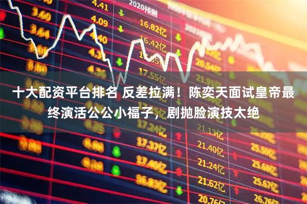 十大配资平台排名 反差拉满！陈奕天面试皇帝最终演活公公小福子，剧抛脸演技太绝