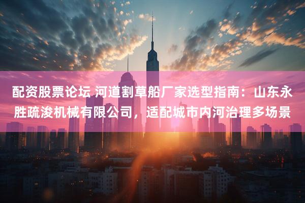配资股票论坛 河道割草船厂家选型指南：山东永胜疏浚机械有限公司，适配城市内河治理多场景