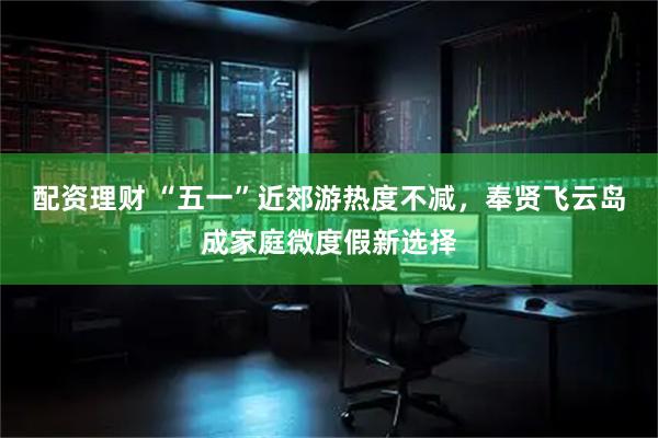 配资理财 “五一”近郊游热度不减，奉贤飞云岛成家庭微度假新选择