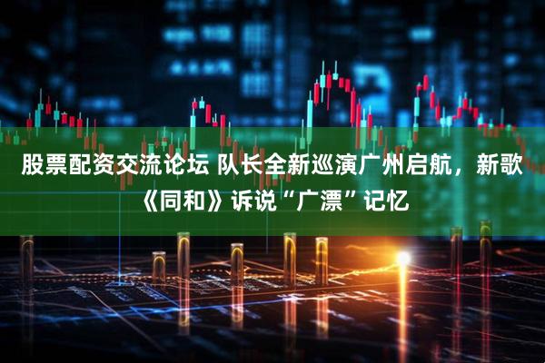 股票配资交流论坛 队长全新巡演广州启航，新歌《同和》诉说“广漂”记忆