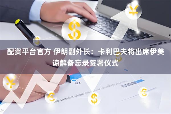 配资平台官方 伊朗副外长：卡利巴夫将出席伊美谅解备忘录签署仪式