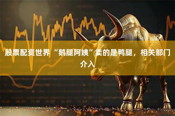 股票配资世界 “鹅腿阿姨”卖的是鸭腿，相关部门介入