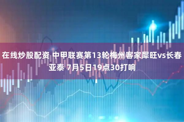 在线炒股配资 中甲联赛第13轮梅州客家犀旺vs长春亚泰 7月5日19点30打响