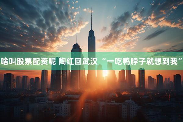 啥叫股票配资呢 陶红回武汉 “一吃鸭脖子就想到我”